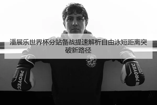 潘展乐世界杯分站备战提速解析自由泳短距离突破新路径