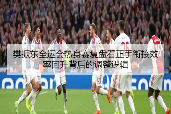 樊振东全运会热身赛复盘看正手衔接效率回升背后的调整逻辑